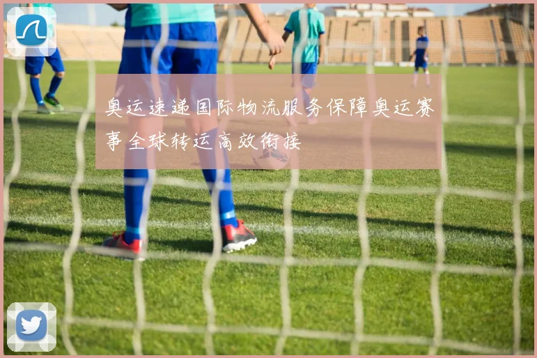 奥运速递国际物流服务保障奥运赛事全球转运高效衔接