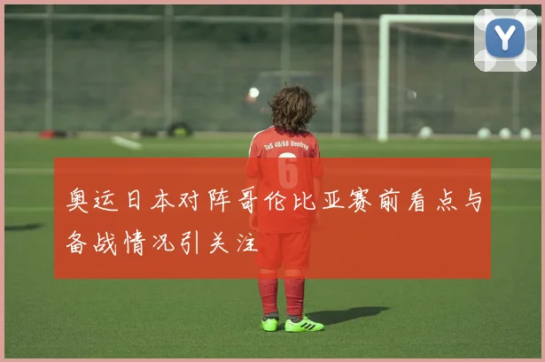奥运日本对阵哥伦比亚赛前看点与备战情况引关注