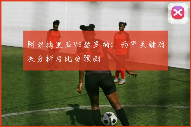 阿尔梅里亚vs赫罗纳：西甲关键对决分析与比分预测