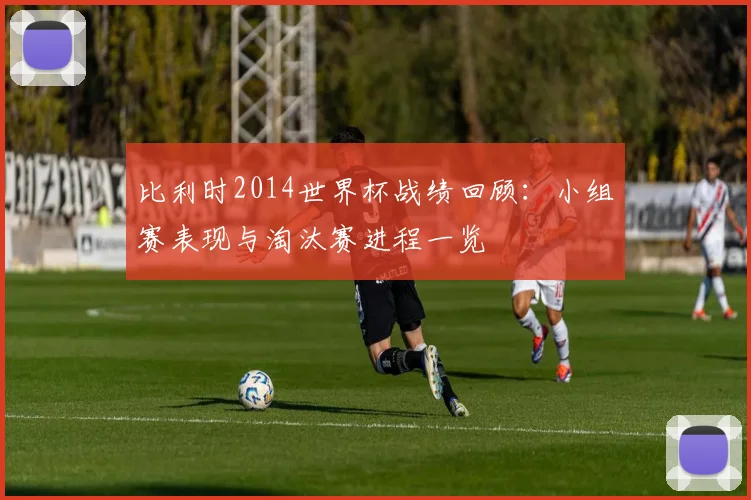 比利时2014世界杯战绩回顾：小组赛表现与淘汰赛进程一览