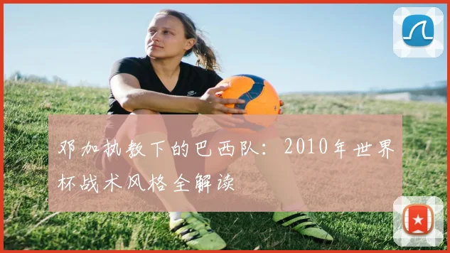邓加执教下的巴西队：2010年世界杯战术风格全解读