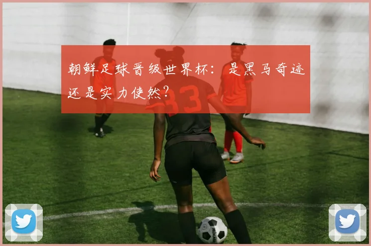 朝鲜足球晋级世界杯：是黑马奇迹还是实力使然？