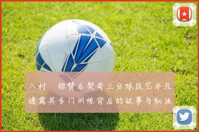 八村塁称赞东契奇三分球技艺非凡透露其专门训练背后的故事与秘诀